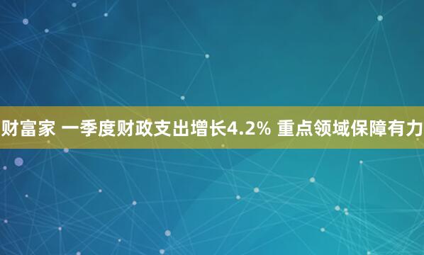 财富家 一季度财政支出增长4.2% 重点领域保障有力