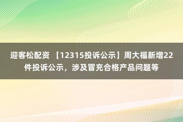 迎客松配资 【12315投诉公示】周大福新增22件投诉公示，涉及冒充合格产品问题等