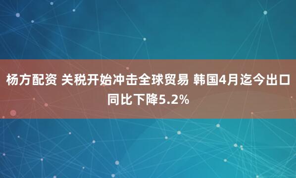 杨方配资 关税开始冲击全球贸易 韩国4月迄今出口同比下降5.2%