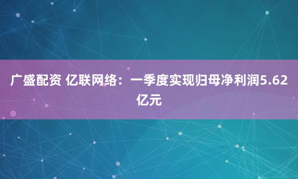 广盛配资 亿联网络：一季度实现归母净利润5.62亿元