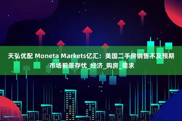 天弘优配 Moneta Markets亿汇：美国二手房销售不及预期 市场前景存忧_经济_购房_需求