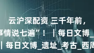 云沪深配资 三千年前，“重要的事情说七遍”！｜每日文博_遗址_考古_西周
