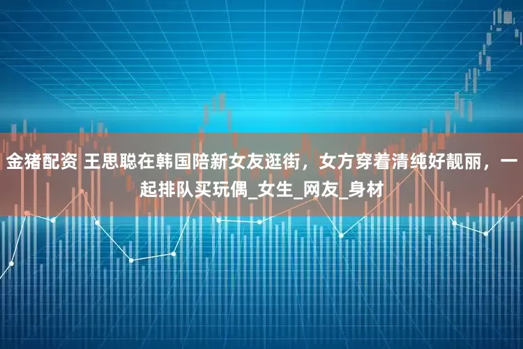 金猪配资 王思聪在韩国陪新女友逛街，女方穿着清纯好靓丽，一起排队买玩偶_女生_网友_身材