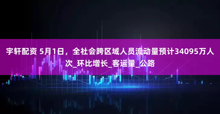 宇轩配资 5月1日，全社会跨区域人员流动量预计34095万人次_环比增长_客运量_公路