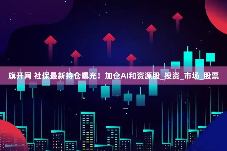 旗开网 社保最新持仓曝光！加仓AI和资源股_投资_市场_股票