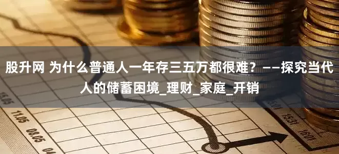 股升网 为什么普通人一年存三五万都很难？——探究当代人的储蓄困境_理财_家庭_开销