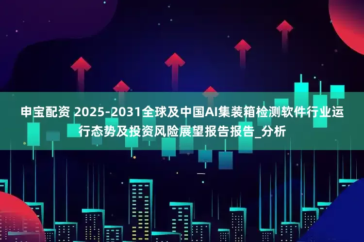 申宝配资 2025-2031全球及中国AI集装箱检测软件行业运行态势及投资风险展望报告报告_分析