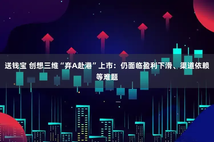 送钱宝 创想三维“弃A赴港”上市：仍面临盈利下滑、渠道依赖等难题