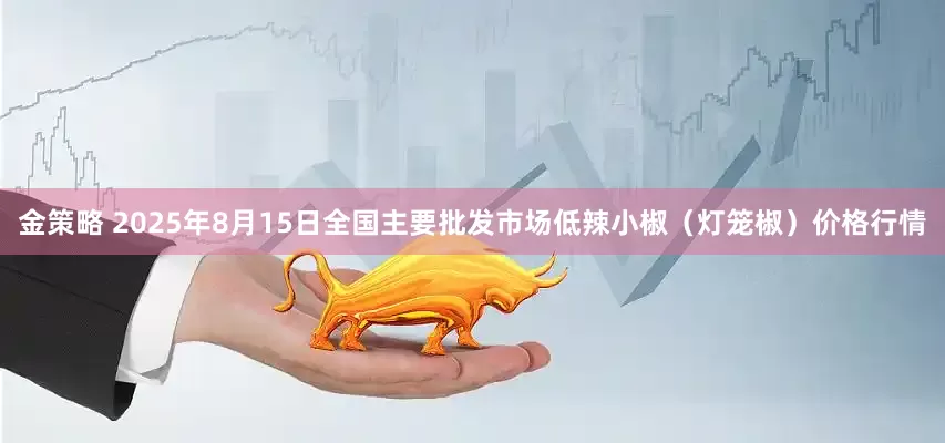金策略 2025年8月15日全国主要批发市场低辣小椒（灯笼椒）价格行情