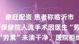德旺配资 患者称临沂市河东区妇幼保健院人流手术因医生“劳累”未清干净，医院拒绝接受采访