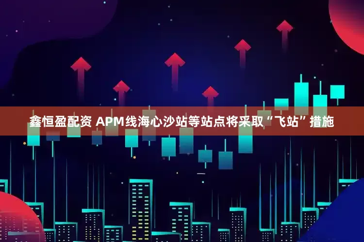 鑫恒盈配资 APM线海心沙站等站点将采取“飞站”措施
